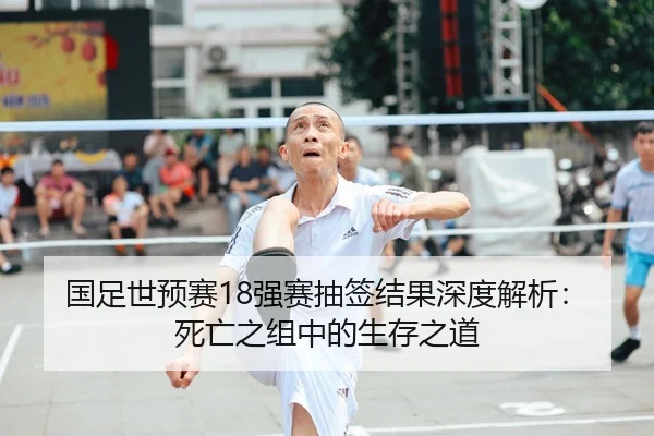 国足世预赛18强赛抽签结果深度解析：死亡之组中的生存之道