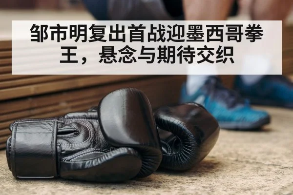邹市明复出首战迎墨西哥拳王,悬念与期待交织