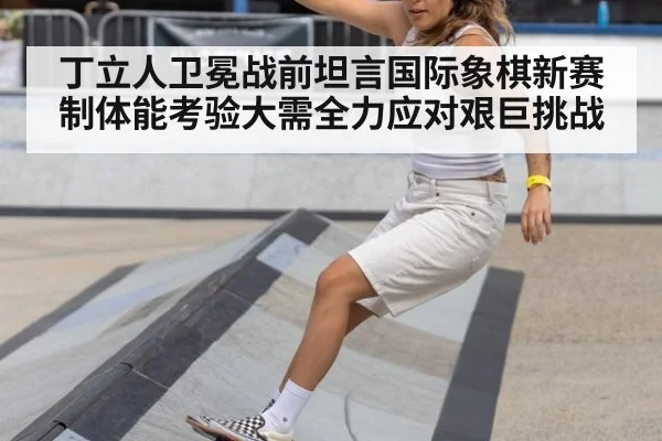 丁立人卫冕战前坦言国际象棋新赛制体能考验大需全力应对艰巨挑战